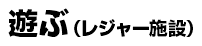 遊ぶ（レジャー施設）